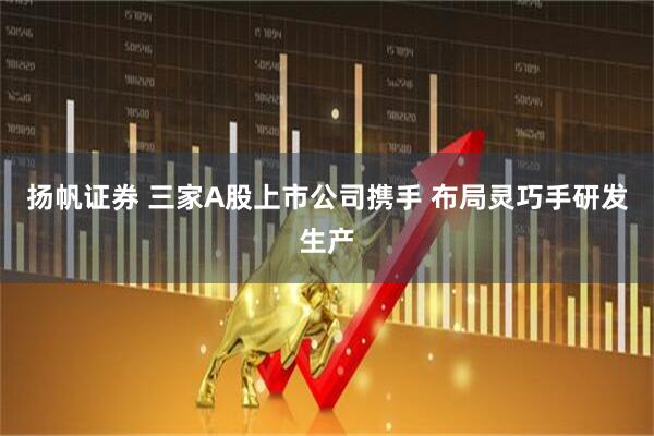 扬帆证券 三家A股上市公司携手 布局灵巧手研发生产