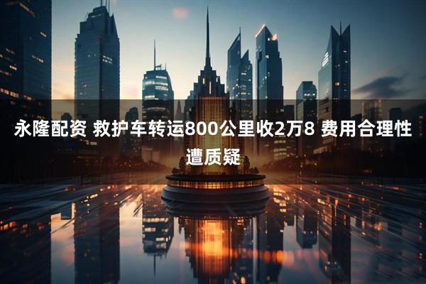 永隆配资 救护车转运800公里收2万8 费用合理性遭质疑