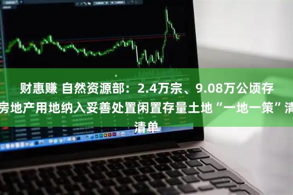 财惠赚 自然资源部：2.4万宗、9.08万公顷存量房地产用地纳入妥善处置闲置存量土地“一地一策”清单