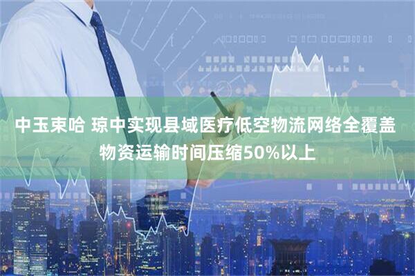 中玉束哈 琼中实现县域医疗低空物流网络全覆盖 物资运输时间压缩50%以上