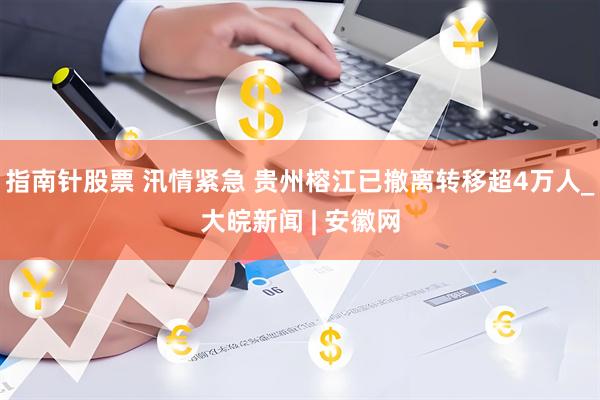 指南针股票 汛情紧急 贵州榕江已撤离转移超4万人_大皖新闻 | 安徽网