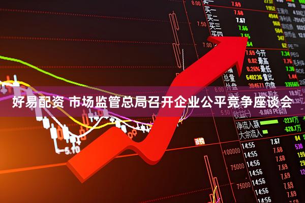 好易配资 市场监管总局召开企业公平竞争座谈会