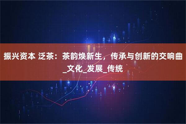 振兴资本 泛茶：茶韵焕新生，传承与创新的交响曲_文化_发展_传统