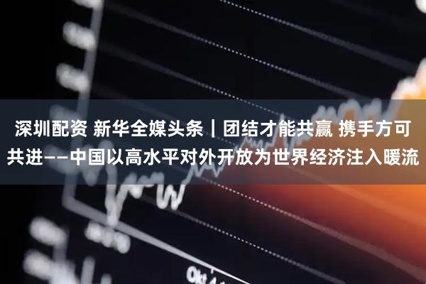 深圳配资 新华全媒头条｜团结才能共赢 携手方可共进——中国以高水平对外开放为世界经济注入暖流