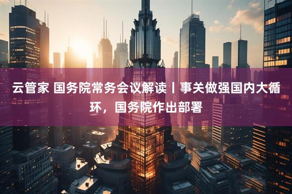 云管家 国务院常务会议解读丨事关做强国内大循环，国务院作出部署