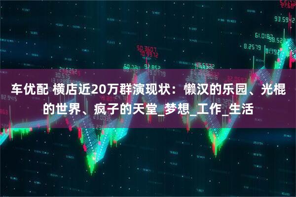 车优配 横店近20万群演现状：懒汉的乐园、光棍的世界、疯子的天堂_梦想_工作_生活