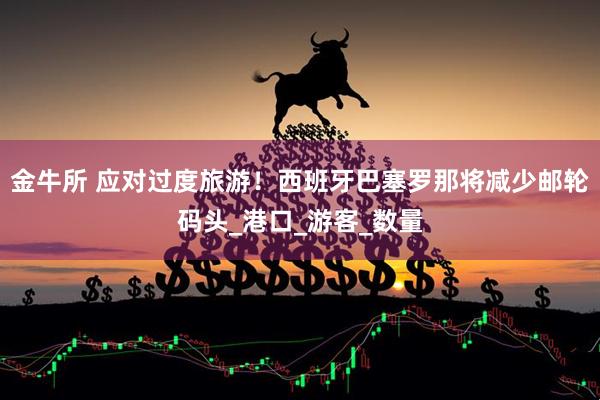 金牛所 应对过度旅游！西班牙巴塞罗那将减少邮轮码头_港口_游客_数量