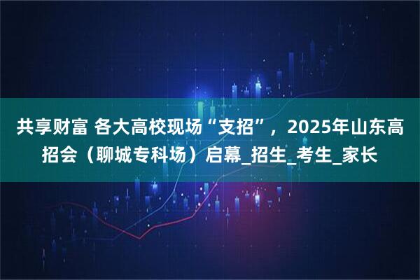 共享财富 各大高校现场“支招”，2025年山东高招会（聊城专科场）启幕_招生_考生_家长