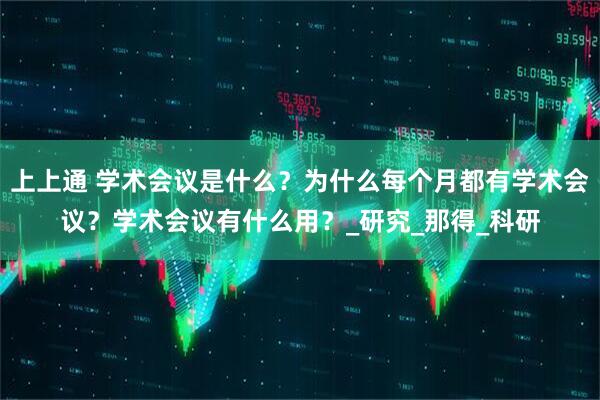 上上通 学术会议是什么？为什么每个月都有学术会议？学术会议有什么用？_研究_那得_科研