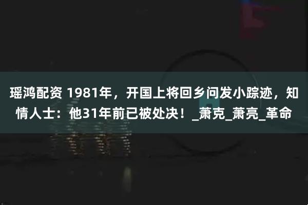 瑶鸿配资 1981年，开国上将回乡问发小踪迹，知情人士：他31年前已被处决！_萧克_萧亮_革命