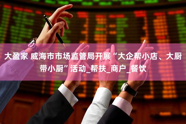 大盈家 威海市市场监管局开展“大企帮小店、大厨带小厨”活动_帮扶_商户_餐饮