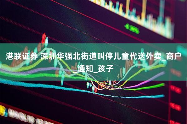 港联证券 深圳华强北街道叫停儿童代送外卖_商户_通知_孩子