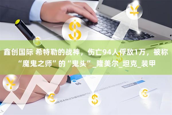 鑫创国际 希特勒的战神，伤亡94人俘敌1万，被称“魔鬼之师”的“鬼头”_隆美尔_坦克_装甲