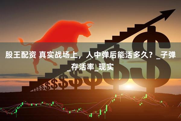 股王配资 真实战场上，人中弹后能活多久？_子弹_存活率_现实
