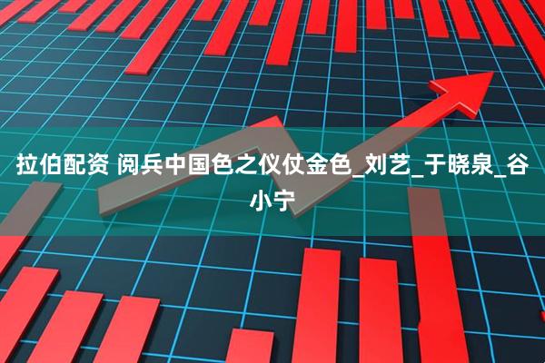 拉伯配资 阅兵中国色之仪仗金色_刘艺_于晓泉_谷小宁