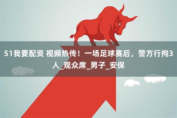 51我要配资 视频热传！一场足球赛后，警方行拘3人_观众席_男子_安保