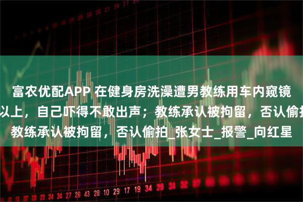 富农优配APP 在健身房洗澡遭男教练用车内窥镜偷看：对方身高1米85以上，自己吓得不敢出声；教练承认被拘留，否认偷拍_张女士_报警_向红星
