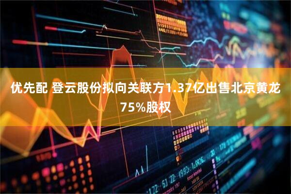 优先配 登云股份拟向关联方1.37亿出售北京黄龙75%股权