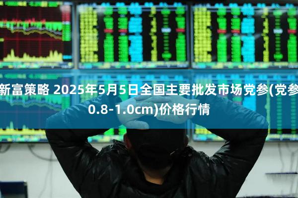 新富策略 2025年5月5日全国主要批发市场党参(党参0.8-1.0cm)价格行情