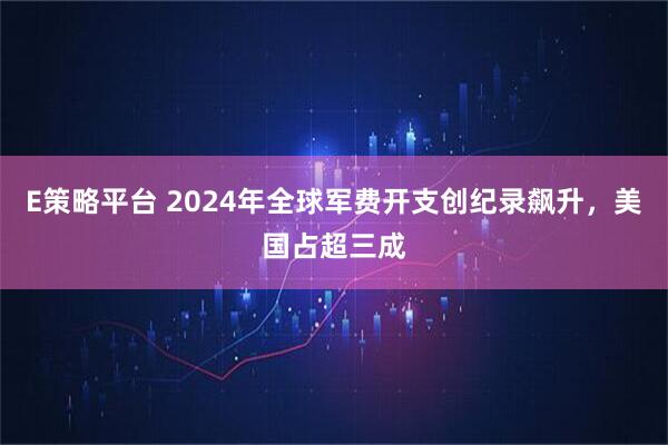 E策略平台 2024年全球军费开支创纪录飙升，美国占超三成