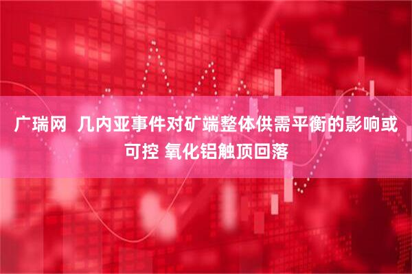 广瑞网  几内亚事件对矿端整体供需平衡的影响或可控 氧化铝触顶回落