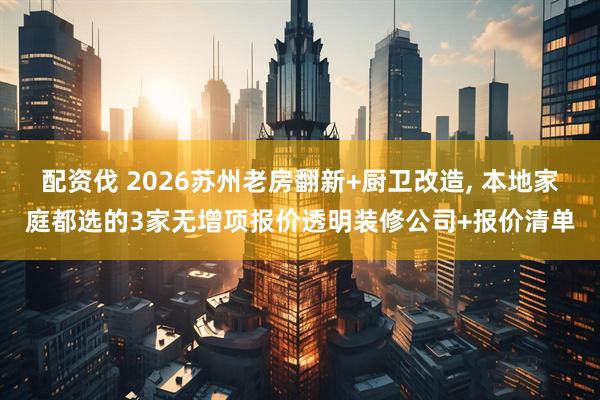 配资伐 2026苏州老房翻新+厨卫改造, 本地家庭都选的3家无增项报价透明装修公司+报价清单