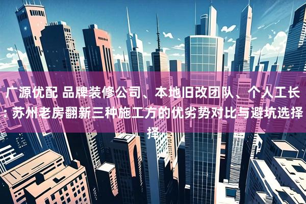 广源优配 品牌装修公司、本地旧改团队、个人工长: 苏州老房翻新三种施工方的优劣势对比与避坑选择