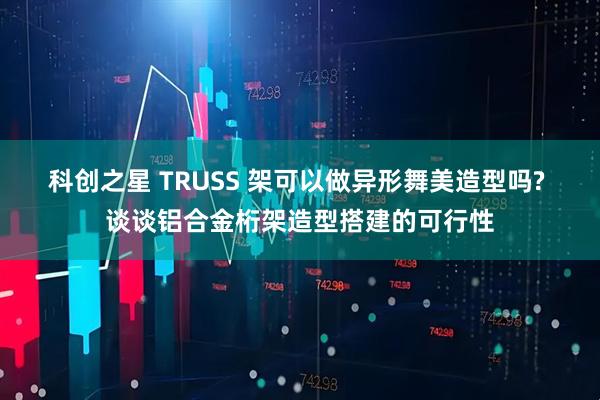 科创之星 TRUSS 架可以做异形舞美造型吗? 谈谈铝合金桁架造型搭建的可行性